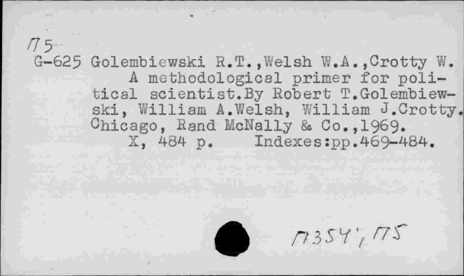 ﻿/75
G-625 Golembiewski R.T.,Welsh W.A.,Crotty W.
A methodological primer for political scientist.By Robert T.Golembiewski, William A.Welsh, William J.Crotty. Chicago, Rand McNally & Co.,1969.
X, 484 p.	Indexes:pp.469-484.